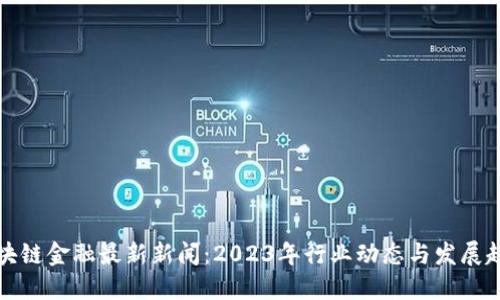 区块链金融最新新闻：2023年行业动态与发展趋势